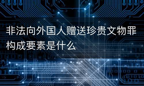 非法向外国人赠送珍贵文物罪构成要素是什么