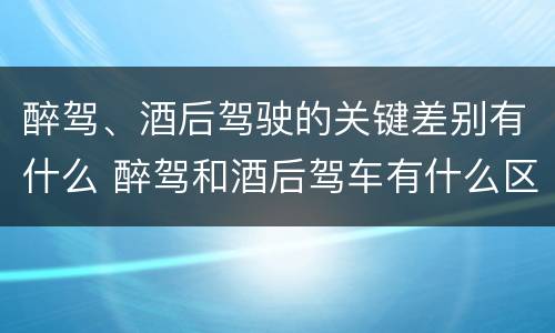 醉驾、酒后驾驶的关键差别有什么 醉驾和酒后驾车有什么区别
