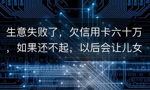 生意失败了，欠信用卡六十万，如果还不起，以后会让儿女继续还吗？孩子还很小