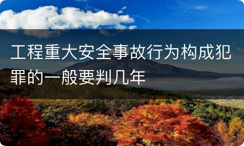 工程重大安全事故行为构成犯罪的一般要判几年