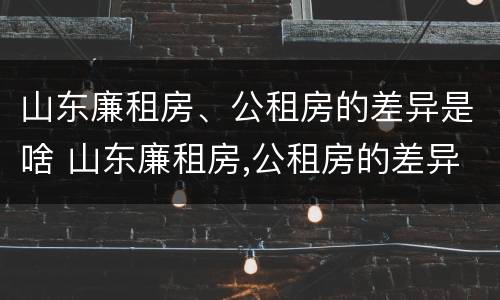 山东廉租房、公租房的差异是啥 山东廉租房,公租房的差异是啥呢