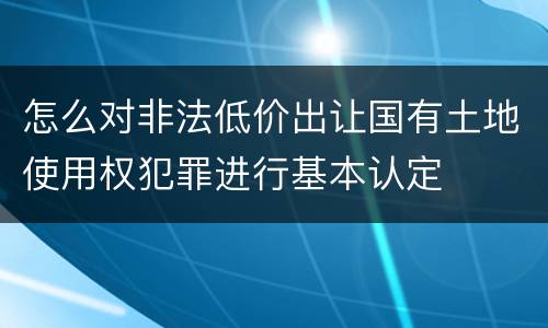 怎么对非法低价出让国有土地使用权犯罪进行基本认定