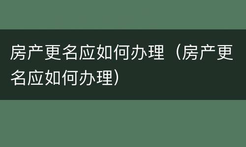 房产更名应如何办理（房产更名应如何办理）
