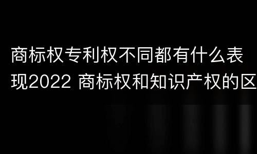 商标权专利权不同都有什么表现2022 商标权和知识产权的区别