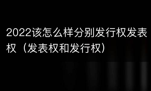 2022该怎么样分别发行权发表权（发表权和发行权）