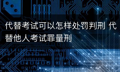代替考试可以怎样处罚判刑 代替他人考试罪量刑