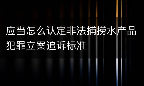 应当怎么认定非法捕捞水产品犯罪立案追诉标准