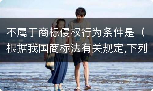 不属于商标侵权行为条件是（根据我国商标法有关规定,下列行为不属于商标侵权的有）