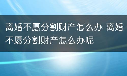 离婚不愿分割财产怎么办 离婚不愿分割财产怎么办呢