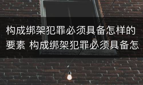 构成绑架犯罪必须具备怎样的要素 构成绑架犯罪必须具备怎样的要素和条件