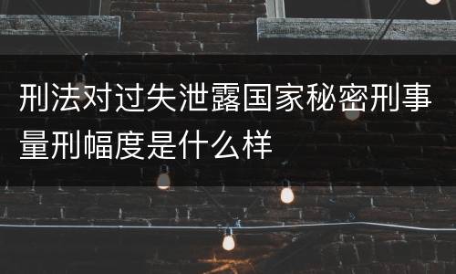 刑法对过失泄露国家秘密刑事量刑幅度是什么样