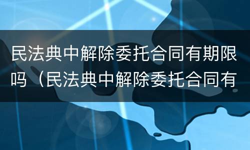 民法典中解除委托合同有期限吗（民法典中解除委托合同有期限吗）