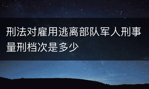 刑法对雇用逃离部队军人刑事量刑档次是多少