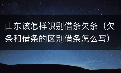 山东该怎样识别借条欠条（欠条和借条的区别借条怎么写）