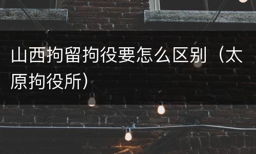 山西拘留拘役要怎么区别（太原拘役所）