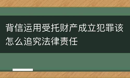 背信运用受托财产成立犯罪该怎么追究法律责任