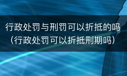 行政处罚与刑罚可以折抵的吗（行政处罚可以折抵刑期吗）