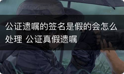 公证遗嘱的签名是假的会怎么处理 公证真假遗嘱