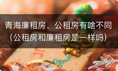 青海廉租房、公租房有啥不同（公租房和廉租房是一样吗）