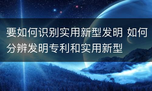 要如何识别实用新型发明 如何分辨发明专利和实用新型