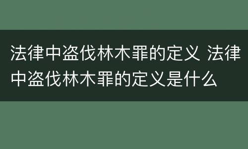 法律中盗伐林木罪的定义 法律中盗伐林木罪的定义是什么