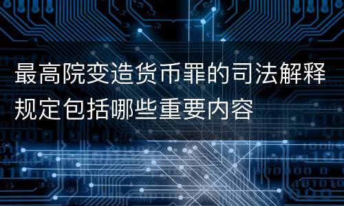 最高院变造货币罪的司法解释规定包括哪些重要内容
