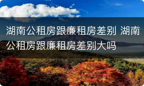 湖南公租房跟廉租房差别 湖南公租房跟廉租房差别大吗