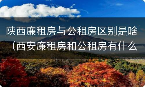 陕西廉租房与公租房区别是啥（西安廉租房和公租房有什么区别）