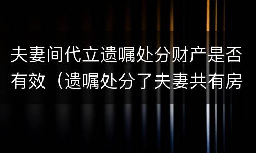 夫妻间代立遗嘱处分财产是否有效（遗嘱处分了夫妻共有房产）