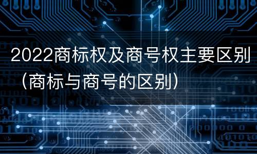 2022商标权及商号权主要区别（商标与商号的区别）