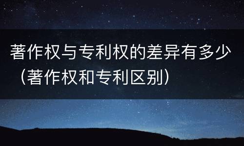 著作权与专利权的差异有多少（著作权和专利区别）