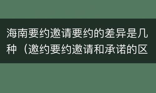 海南要约邀请要约的差异是几种（邀约要约邀请和承诺的区别）