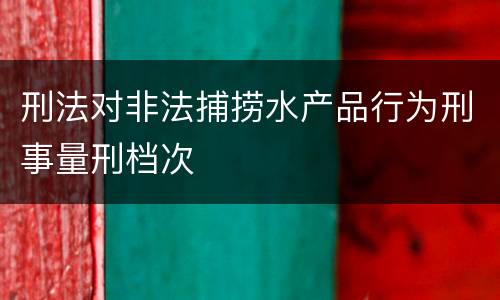 刑法对非法捕捞水产品行为刑事量刑档次