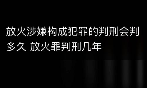 放火涉嫌构成犯罪的判刑会判多久 放火罪判刑几年