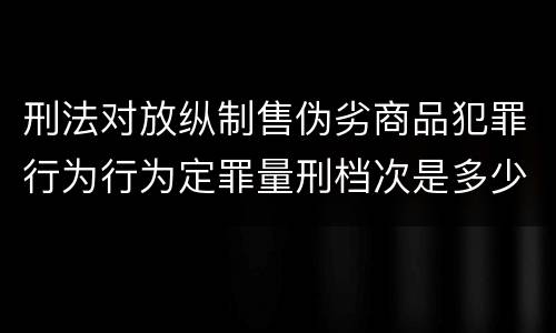 刑法对放纵制售伪劣商品犯罪行为行为定罪量刑档次是多少