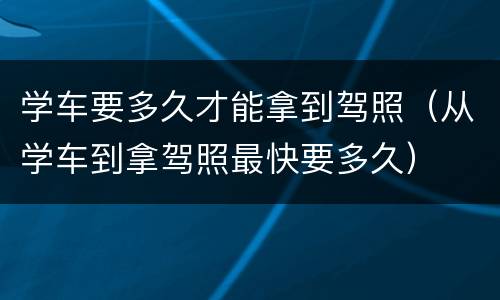学车要多久才能拿到驾照（从学车到拿驾照最快要多久）