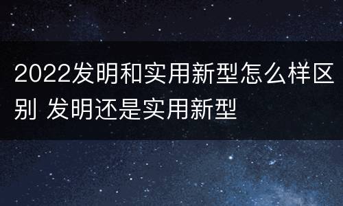 2022发明和实用新型怎么样区别 发明还是实用新型