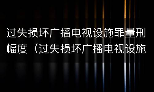 过失损坏广播电视设施罪量刑幅度(过失损坏广播电视设施罪量刑幅度是多少)