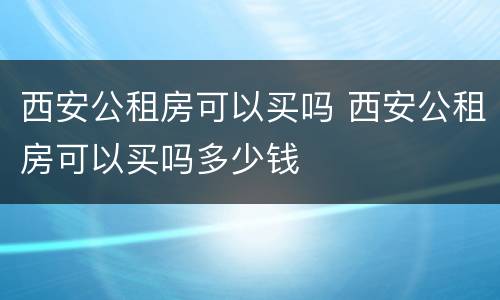 西安公租房可以买吗 西安公租房可以买吗多少钱