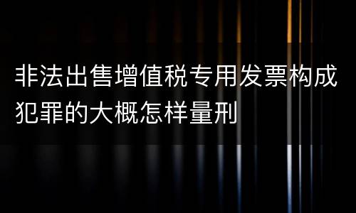 非法出售增值税专用发票构成犯罪的大概怎样量刑