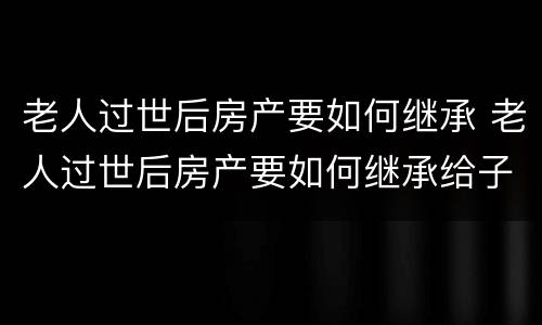 老人过世后房产要如何继承 老人过世后房产要如何继承给子女