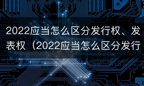 2022应当怎么区分发行权、发表权（2022应当怎么区分发行权,发表权和出版权）