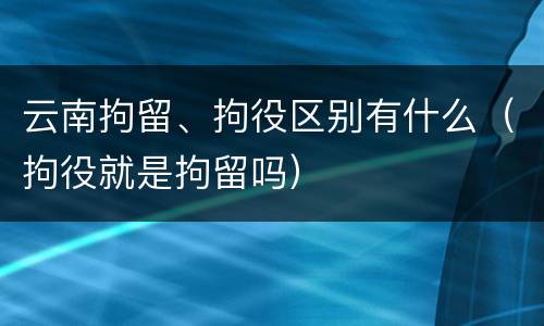云南拘留、拘役区别有什么（拘役就是拘留吗）