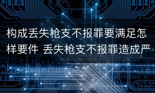 构成丢失枪支不报罪要满足怎样要件 丢失枪支不报罪造成严重后果