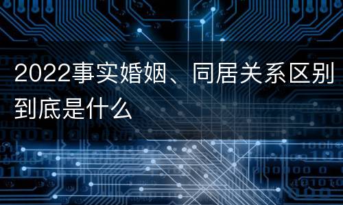 2022事实婚姻、同居关系区别到底是什么