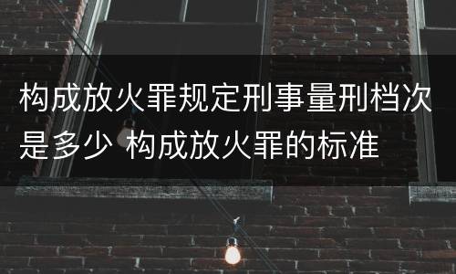 构成放火罪规定刑事量刑档次是多少 构成放火罪的标准