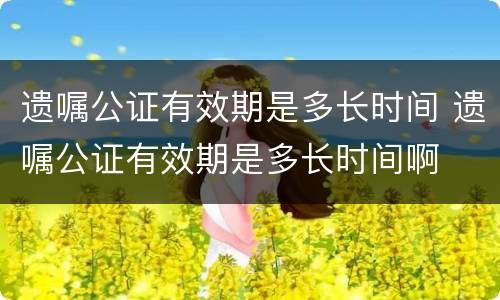 遗嘱公证有效期是多长时间 遗嘱公证有效期是多长时间啊