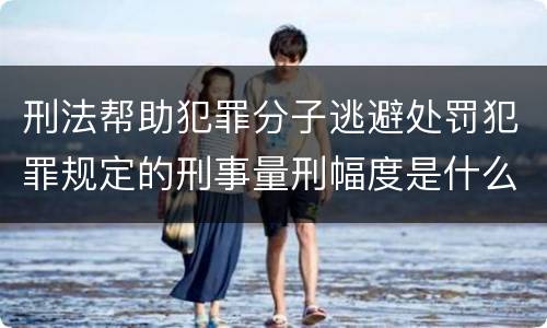 刑法帮助犯罪分子逃避处罚犯罪规定的刑事量刑幅度是什么样的