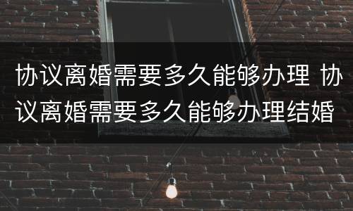 协议离婚需要多久能够办理 协议离婚需要多久能够办理结婚证