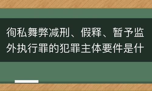 徇私舞弊减刑、假释、暂予监外执行罪的犯罪主体要件是什么？